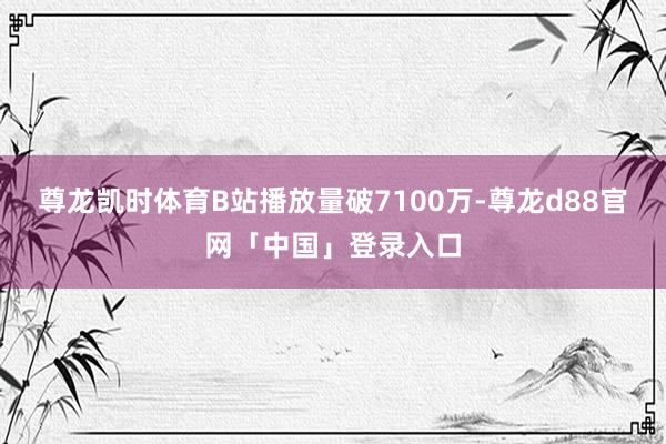 尊龙凯时体育B站播放量破7100万-尊龙d88官网「中国」登录入口