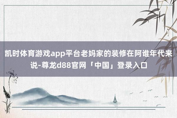 凯时体育游戏app平台老妈家的装修在阿谁年代来说-尊龙d88官网「中国」登录入口
