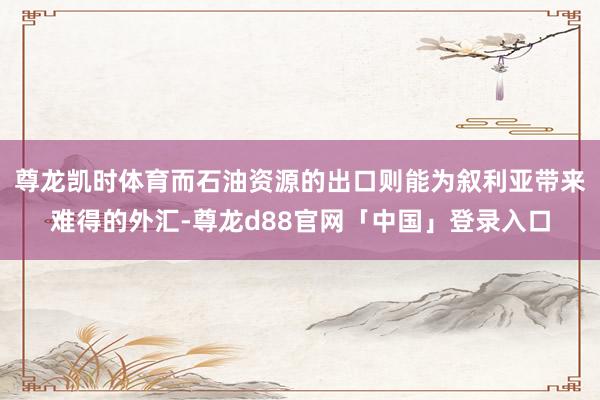 尊龙凯时体育而石油资源的出口则能为叙利亚带来难得的外汇-尊龙d88官网「中国」登录入口