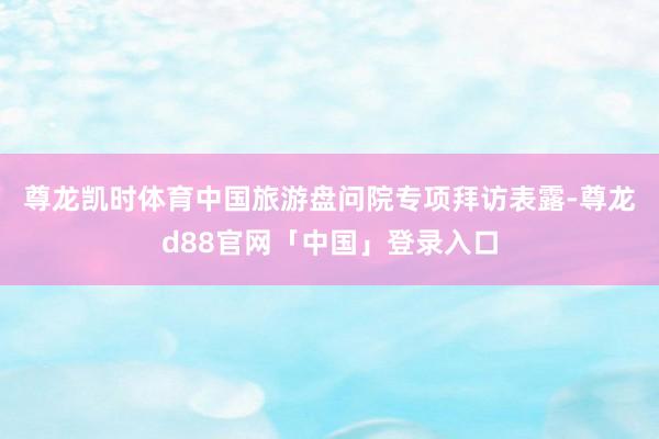 尊龙凯时体育　　中国旅游盘问院专项拜访表露-尊龙d88官网「中国」登录入口