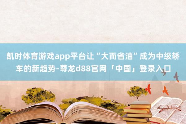 凯时体育游戏app平台让“大而省油”成为中级轿车的新趋势-尊龙d88官网「中国」登录入口
