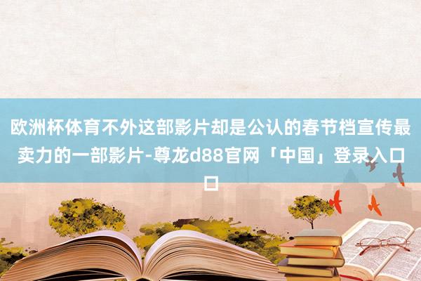 欧洲杯体育不外这部影片却是公认的春节档宣传最卖力的一部影片-尊龙d88官网「中国」登录入口