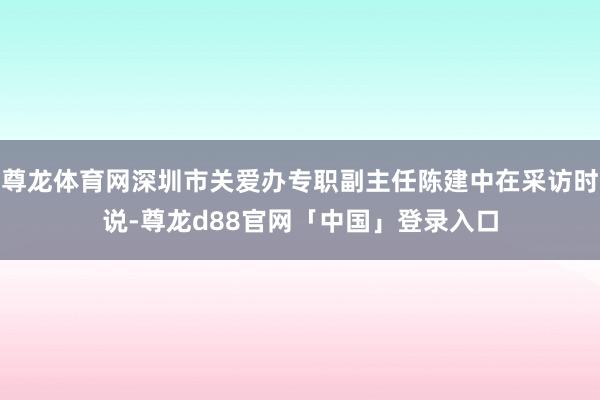 尊龙体育网深圳市关爱办专职副主任陈建中在采访时说-尊龙d88官网「中国」登录入口