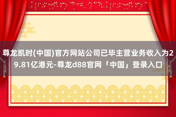 尊龙凯时(中国)官方网站公司已毕主营业务收入为29.81亿港元-尊龙d88官网「中国」登录入口
