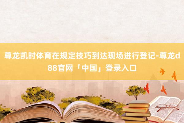 尊龙凯时体育在规定技巧到达现场进行登记-尊龙d88官网「中国」登录入口