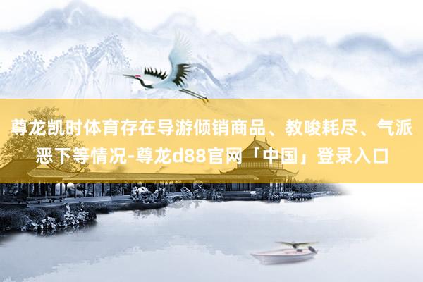 尊龙凯时体育存在导游倾销商品、教唆耗尽、气派恶下等情况-尊龙d88官网「中国」登录入口