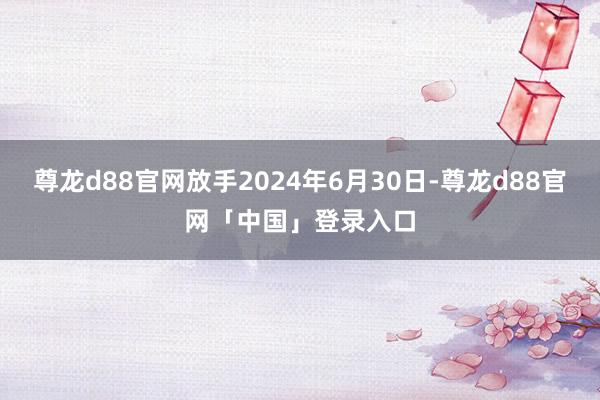 尊龙d88官网放手2024年6月30日-尊龙d88官网「中国」登录入口