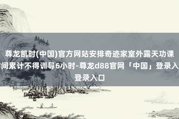 尊龙凯时(中国)官方网站安排奇迹家室外露天功课时间累计不得训导6小时-尊龙d88官网「中国」登录入口
