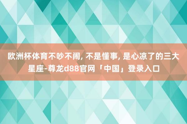 欧洲杯体育不吵不闹, 不是懂事, 是心凉了的三大星座-尊龙d88官网「中国」登录入口