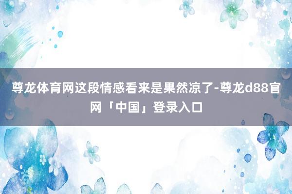 尊龙体育网这段情感看来是果然凉了-尊龙d88官网「中国」登录入口