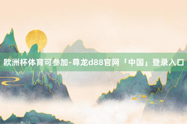 欧洲杯体育可参加-尊龙d88官网「中国」登录入口