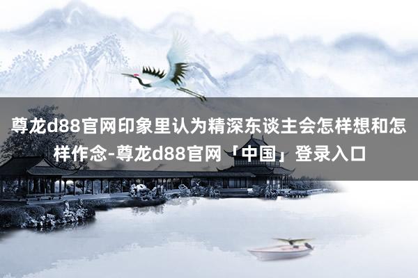 尊龙d88官网印象里认为精深东谈主会怎样想和怎样作念-尊龙d88官网「中国」登录入口