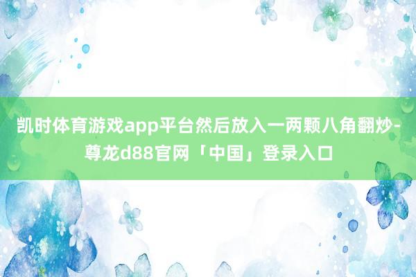 凯时体育游戏app平台然后放入一两颗八角翻炒-尊龙d88官网「中国」登录入口