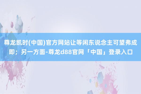 尊龙凯时(中国)官方网站让等闲东说念主可望弗成即；另一方面-尊龙d88官网「中国」登录入口