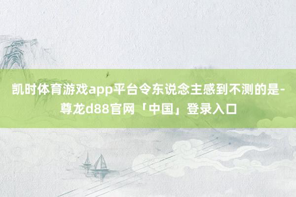 凯时体育游戏app平台令东说念主感到不测的是-尊龙d88官网「中国」登录入口