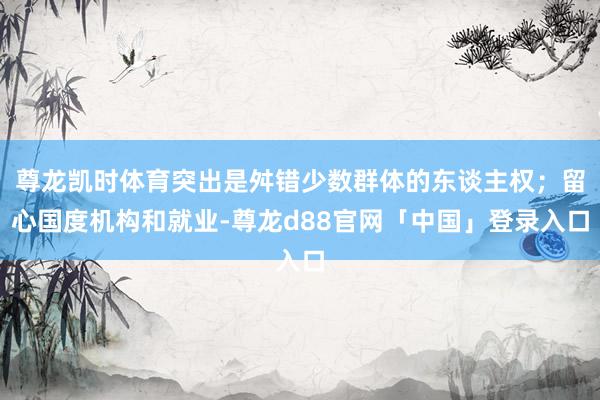 尊龙凯时体育突出是舛错少数群体的东谈主权；留心国度机构和就业-尊龙d88官网「中国」登录入口