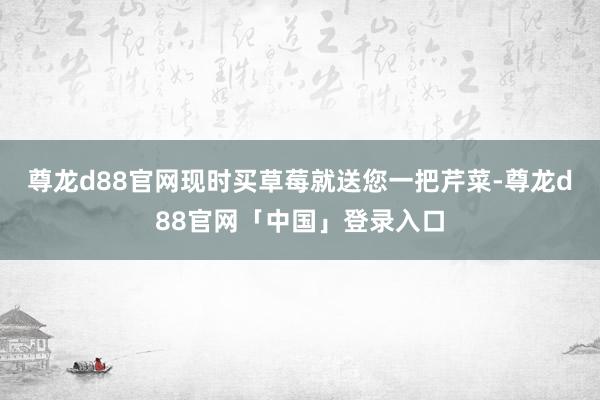 尊龙d88官网现时买草莓就送您一把芹菜-尊龙d88官网「中国」登录入口