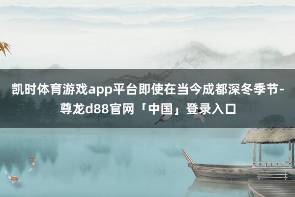 凯时体育游戏app平台即使在当今成都深冬季节-尊龙d88官网「中国」登录入口