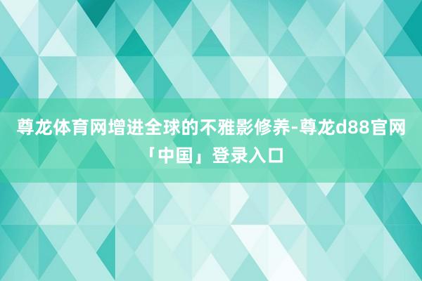 尊龙体育网增进全球的不雅影修养-尊龙d88官网「中国」登录入口
