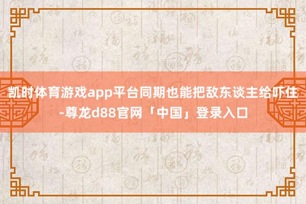 凯时体育游戏app平台同期也能把敌东谈主给吓住-尊龙d88官网「中国」登录入口