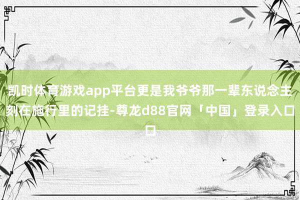 凯时体育游戏app平台更是我爷爷那一辈东说念主刻在施行里的记挂-尊龙d88官网「中国」登录入口