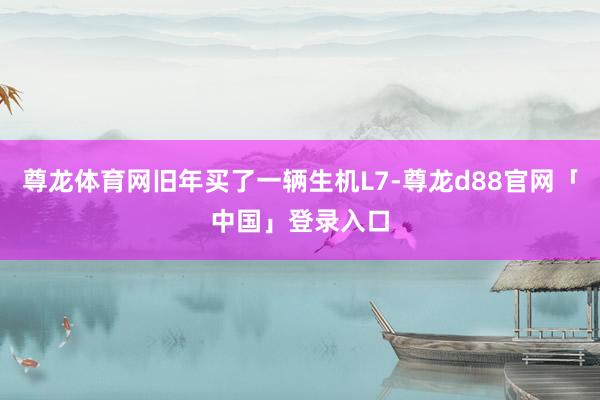 尊龙体育网旧年买了一辆生机L7-尊龙d88官网「中国」登录入口
