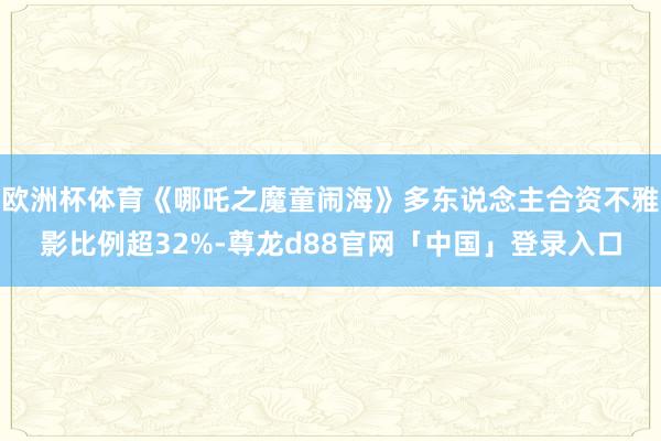 欧洲杯体育《哪吒之魔童闹海》多东说念主合资不雅影比例超32%-尊龙d88官网「中国」登录入口
