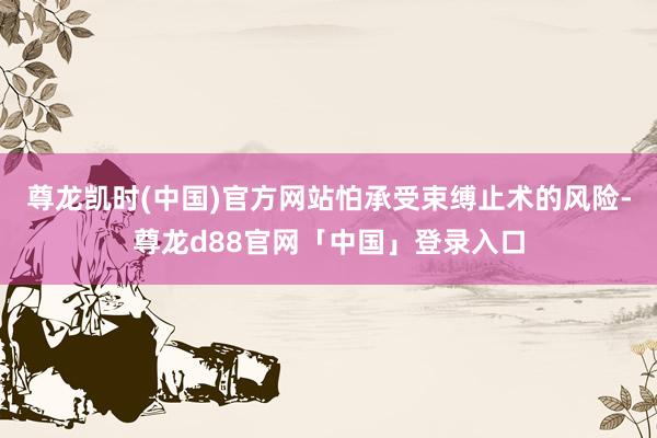 尊龙凯时(中国)官方网站怕承受束缚止术的风险-尊龙d88官网「中国」登录入口