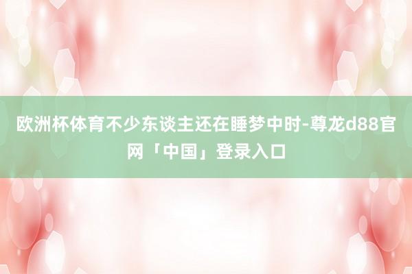 欧洲杯体育不少东谈主还在睡梦中时-尊龙d88官网「中国」登录入口