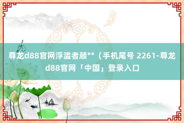 尊龙d88官网浮滥者顾**（手机尾号 2261-尊龙d88官网「中国」登录入口