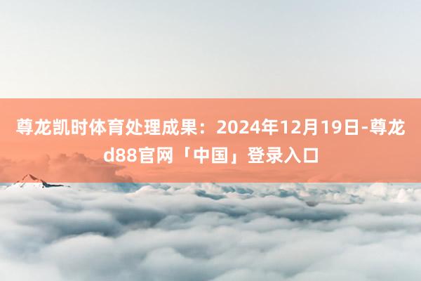 尊龙凯时体育处理成果：2024年12月19日-尊龙d88官网「中国」登录入口