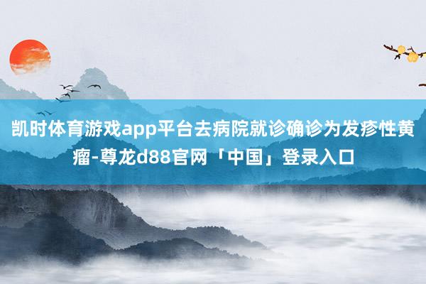 凯时体育游戏app平台去病院就诊确诊为发疹性黄瘤-尊龙d88官网「中国」登录入口
