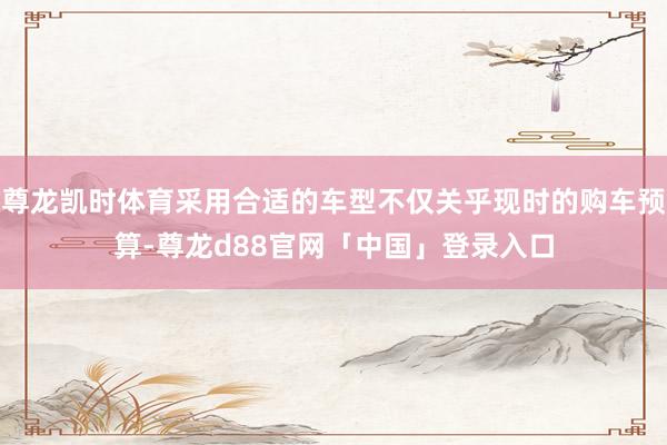 尊龙凯时体育采用合适的车型不仅关乎现时的购车预算-尊龙d88官网「中国」登录入口