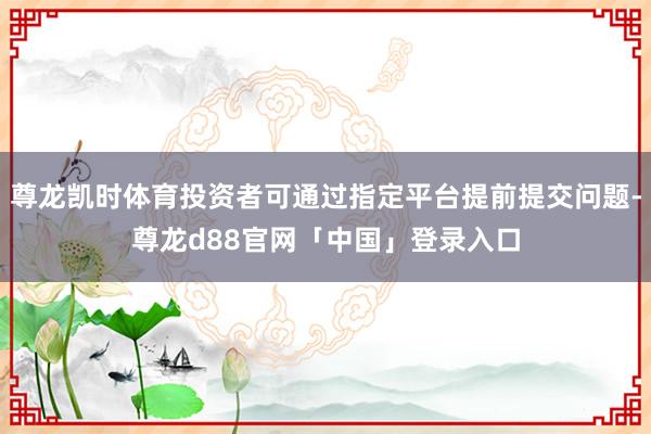 尊龙凯时体育投资者可通过指定平台提前提交问题-尊龙d88官网「中国」登录入口