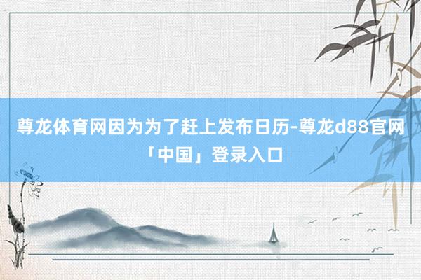 尊龙体育网因为为了赶上发布日历-尊龙d88官网「中国」登录入口