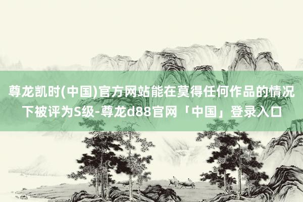 尊龙凯时(中国)官方网站能在莫得任何作品的情况下被评为S级-尊龙d88官网「中国」登录入口