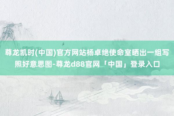 尊龙凯时(中国)官方网站杨卓绝使命室晒出一组写照好意思图-尊龙d88官网「中国」登录入口