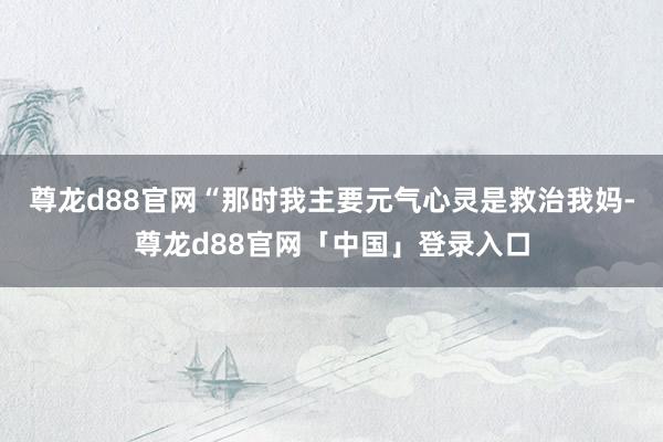 尊龙d88官网“那时我主要元气心灵是救治我妈-尊龙d88官网「中国」登录入口