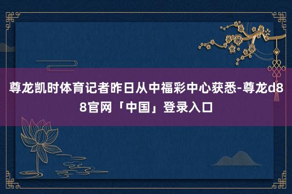 尊龙凯时体育记者昨日从中福彩中心获悉-尊龙d88官网「中国」登录入口
