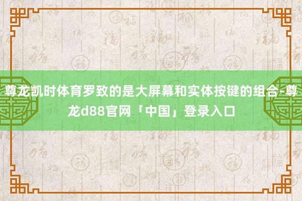 尊龙凯时体育罗致的是大屏幕和实体按键的组合-尊龙d88官网「中国」登录入口