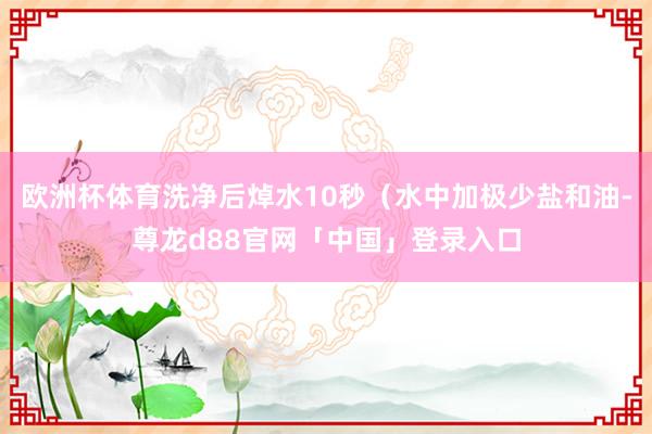 欧洲杯体育洗净后焯水10秒（水中加极少盐和油-尊龙d88官网「中国」登录入口