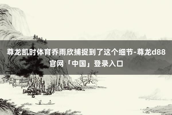 尊龙凯时体育乔雨欣捕捉到了这个细节-尊龙d88官网「中国」登录入口