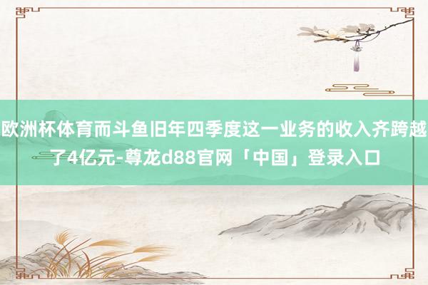 欧洲杯体育而斗鱼旧年四季度这一业务的收入齐跨越了4亿元-尊龙d88官网「中国」登录入口
