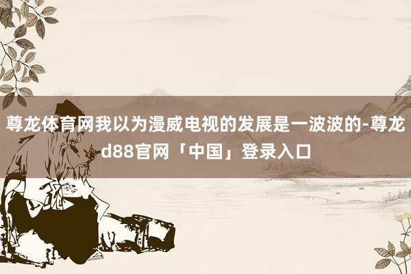 尊龙体育网我以为漫威电视的发展是一波波的-尊龙d88官网「中国」登录入口