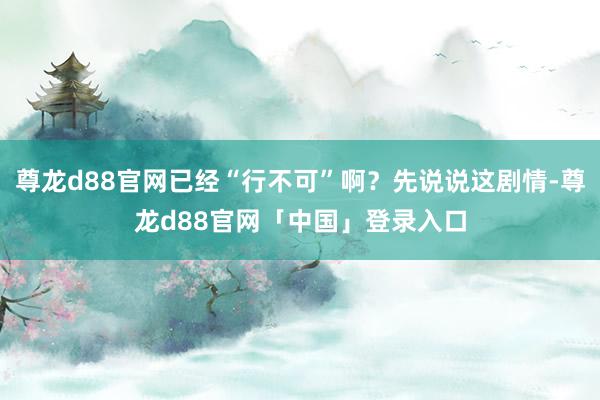 尊龙d88官网已经“行不可”啊？先说说这剧情-尊龙d88官网「中国」登录入口