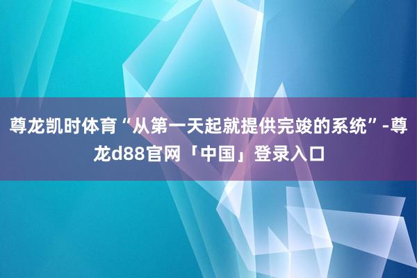 尊龙凯时体育“从第一天起就提供完竣的系统”-尊龙d88官网「中国」登录入口