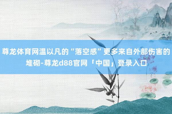 尊龙体育网温以凡的“落空感”更多来自外部伤害的堆砌-尊龙d88官网「中国」登录入口