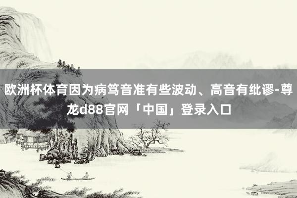 欧洲杯体育因为病笃音准有些波动、高音有纰谬-尊龙d88官网「中国」登录入口