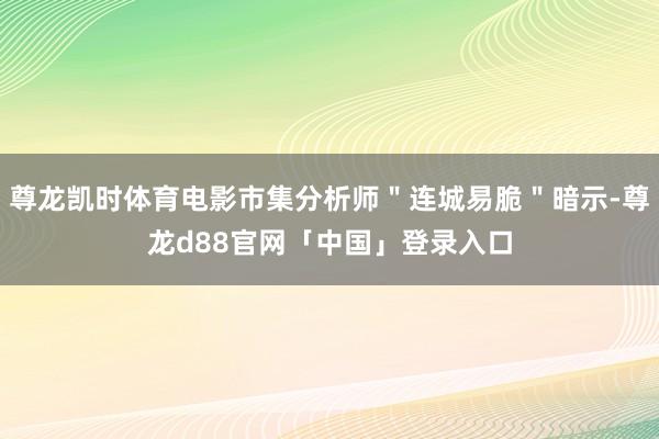 尊龙凯时体育电影市集分析师＂连城易脆＂暗示-尊龙d88官网「中国」登录入口