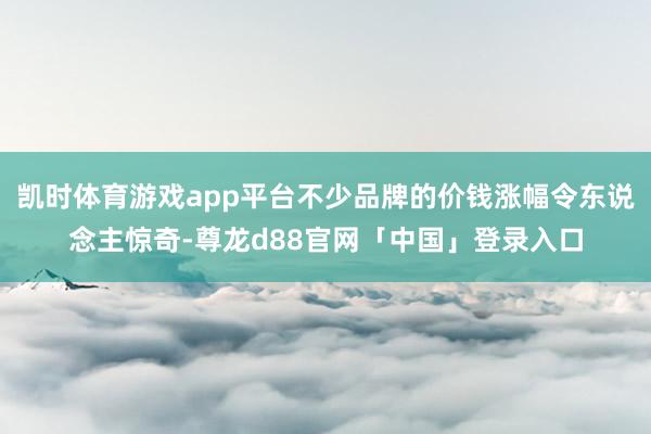 凯时体育游戏app平台不少品牌的价钱涨幅令东说念主惊奇-尊龙d88官网「中国」登录入口